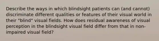 Describe the ways in which blindsight patients can (and cannot) discriminate different qualities or features of their visual world in their "blind" visual fields. How does residual awareness of visual perception in the blindsight visual field differ from that in non-impaired visual field?