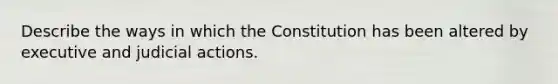 Describe the ways in which the Constitution has been altered by executive and judicial actions.