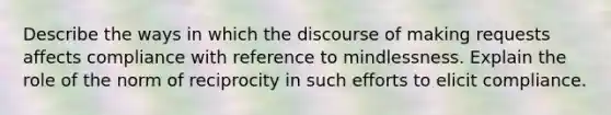 Describe the ways in which the discourse of making requests affects compliance with reference to mindlessness. Explain the role of the norm of reciprocity in such efforts to elicit compliance.