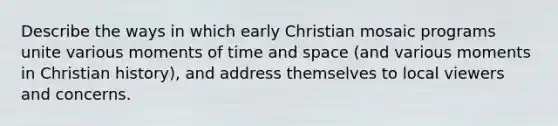 Describe the ways in which early Christian mosaic programs unite various moments of time and space (and various moments in Christian history), and address themselves to local viewers and concerns.