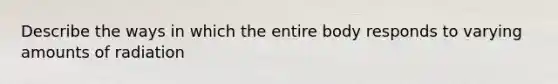 Describe the ways in which the entire body responds to varying amounts of radiation