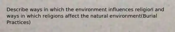 Describe ways in which the environment influences religion and ways in which religions affect the natural environment(Burial Practices)