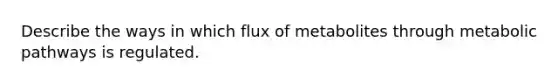 Describe the ways in which flux of metabolites through metabolic pathways is regulated.