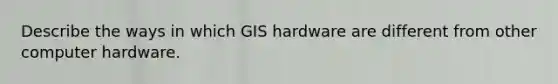 Describe the ways in which GIS hardware are different from other computer hardware.