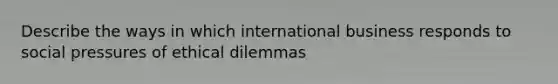 Describe the ways in which international business responds to social pressures of ethical dilemmas