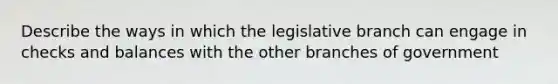 Describe the ways in which the legislative branch can engage in checks and balances with the other branches of government