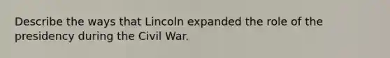 Describe the ways that Lincoln expanded the role of the presidency during the Civil War.