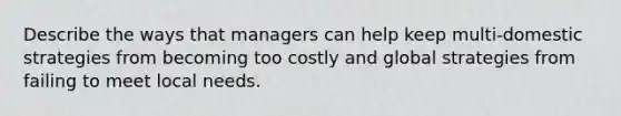 Describe the ways that managers can help keep multi-domestic strategies from becoming too costly and global strategies from failing to meet local needs.