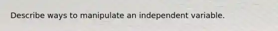 Describe ways to manipulate an independent variable.