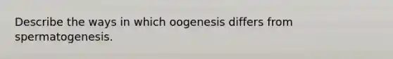 Describe the ways in which oogenesis differs from spermatogenesis.