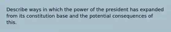 Describe ways in which the power of the president has expanded from its constitution base and the potential consequences of this.