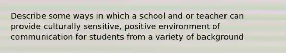 Describe some ways in which a school and or teacher can provide culturally sensitive, positive environment of communication for students from a variety of background