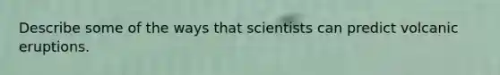 Describe some of the ways that scientists can predict volcanic eruptions.