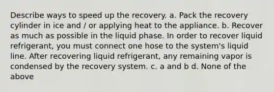 Describe ways to speed up the recovery. a. Pack the recovery cylinder in ice and / or applying heat to the appliance. b. Recover as much as possible in the liquid phase. In order to recover liquid refrigerant, you must connect one hose to the system's liquid line. After recovering liquid refrigerant, any remaining vapor is condensed by the recovery system. c. a and b d. None of the above