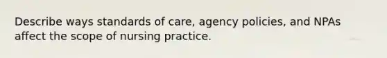 Describe ways standards of care, agency policies, and NPAs affect the scope of nursing practice.