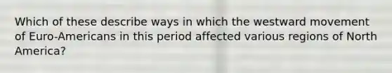 Which of these describe ways in which the westward movement of Euro-Americans in this period affected various regions of North America?