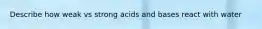 Describe how weak vs strong acids and bases react with water