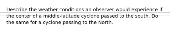 Describe the weather conditions an observer would experience if the center of a middle-latitude cyclone passed to the south. Do the same for a cyclone passing to the North.