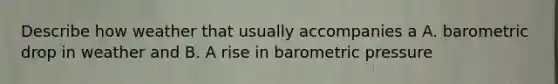 Describe how weather that usually accompanies a A. barometric drop in weather and B. A rise in barometric pressure