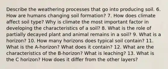 Describe the weathering processes that go into producing soil. 6. How are humans changing soil formation? 7. How does climate affect soil type? Why is climate the most important factor in developing the characteristics of a soil? 8. What is the role of partially decayed plant and animal remains in a soil? 9. What is a horizon? 10. How many horizons does typical soil contain? 11. What is the A-horizon? What does it contain? 12. What are the characteristics of the B-horizon? What is leaching? 13. What is the C horizon? How does it differ from the other layers?