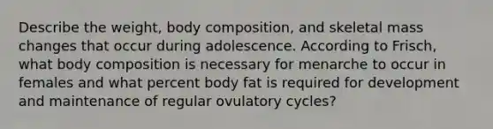 Describe the weight, body composition, and skeletal mass changes that occur during adolescence. According to Frisch, what body composition is necessary for menarche to occur in females and what percent body fat is required for development and maintenance of regular ovulatory cycles?