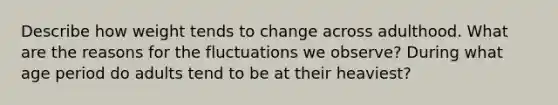 Describe how weight tends to change across adulthood. What are the reasons for the fluctuations we observe? During what age period do adults tend to be at their heaviest?