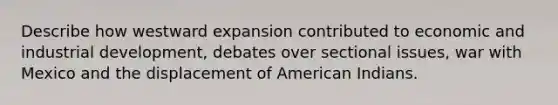 Describe how westward expansion contributed to economic and industrial development, debates over sectional issues, war with Mexico and the displacement of American Indians.