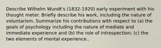 Describe Wilhelm Wundt's (1832-1920) early experiment with his thought meter. Briefly describe his work, including the nature of voluntarism. Summarize his contributions with respect to (a) the goals of psychology including the nature of mediate and immediate experience and (b) the role of introspection; (c) the two elements of mental experience..