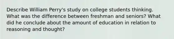 Describe William Perry's study on college students thinking. What was the difference between freshman and seniors? What did he conclude about the amount of education in relation to reasoning and thought?