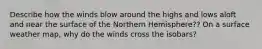 Describe how the winds blow around the highs and lows aloft and near the surface of the Northern Hemisphere?? On a surface weather map, why do the winds cross the isobars?