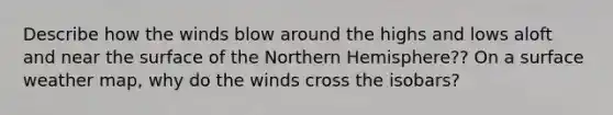 Describe how the winds blow around the highs and lows aloft and near the surface of the Northern Hemisphere?? On a surface weather map, why do the winds cross the isobars?