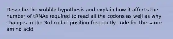 Describe the wobble hypothesis and explain how it affects the number of tRNAs required to read all the codons as well as why changes in the 3rd codon position frequently code for the same amino acid.