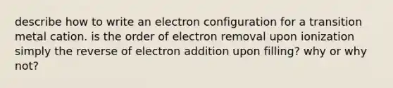 describe how to write an electron configuration for a transition metal cation. is the order of electron removal upon ionization simply the reverse of electron addition upon filling? why or why not?