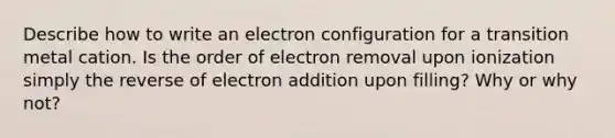 Describe how to write an electron configuration for a transition metal cation. Is the order of electron removal upon ionization simply the reverse of electron addition upon filling? Why or why not?