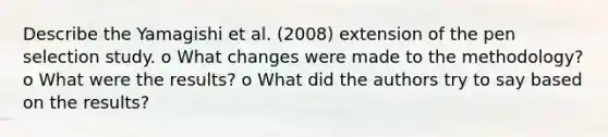 Describe the Yamagishi et al. (2008) extension of the pen selection study. o What changes were made to the methodology? o What were the results? o What did the authors try to say based on the results?