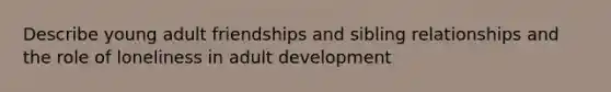 Describe young adult friendships and sibling relationships and the role of loneliness in adult development