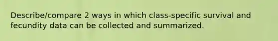 Describe/compare 2 ways in which class-specific survival and fecundity data can be collected and summarized.