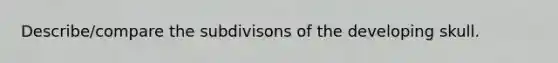 Describe/compare the subdivisons of the developing skull.