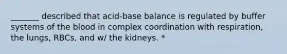 _______ described that acid-base balance is regulated by buffer systems of the blood in complex coordination with respiration, the lungs, RBCs, and w/ the kidneys. *