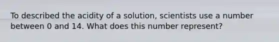 To described the acidity of a solution, scientists use a number between 0 and 14. What does this number represent?