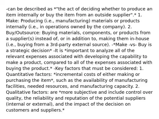 -can be described as *"the act of deciding whether to produce an item internally or buy the item from an outside supplier".* 1. Make: Producing (i.e., manufacturing) materials or products internally (i.e., in operations owned by the company). 2. Buy/Outsource: Buying materials, components, or products from a supplier(s) instead of, or in addition to, making them in-house (i.e., buying from a 3rd-party externa<a href='https://www.questionai.com/knowledge/k0She087wq-l-source' class='anchor-knowledge'>l source</a>). -*Make -vs- Buy is a strategic decision* -It is *important to analyze all of the relevant expenses associated with developing the capability to make a product, compared to all of the expenses associated with buying the product.* -Key factors that must be considered: 1. Quantitative factors: *incremental costs of either making or purchasing the item*, such as the availability of manufacturing facilities, needed resources, and manufacturing capacity. 2. Qualitative factors: are *more subjective and include control over quality, the reliability and reputation of the potential suppliers (internal or external), and the impact of the decision on customers and suppliers.*