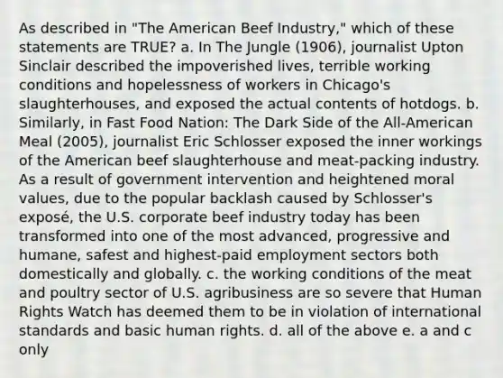 As described in "The American Beef Industry," which of these statements are TRUE? a. In The Jungle (1906), journalist Upton Sinclair described the impoverished lives, terrible working conditions and hopelessness of workers in Chicago's slaughterhouses, and exposed the actual contents of hotdogs. b. Similarly, in Fast Food Nation: The Dark Side of the All-American Meal (2005), journalist Eric Schlosser exposed the inner workings of the American beef slaughterhouse and meat-packing industry. As a result of government intervention and heightened moral values, due to the popular backlash caused by Schlosser's exposé, the U.S. corporate beef industry today has been transformed into one of the most advanced, progressive and humane, safest and highest-paid employment sectors both domestically and globally. c. the working conditions of the meat and poultry sector of U.S. agribusiness are so severe that Human Rights Watch has deemed them to be in violation of international standards and basic human rights. d. all of the above e. a and c only