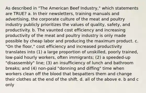 As described in "The American Beef Industry," which statements are TRUE? a. In their newsletters, training manuals and advertising, the corporate culture of the meat and poultry industry publicly prioritizes the values of quality, safety, and productivity. b. The vaunted cost efficiency and increasing productivity of the meat and poultry industry is only made possible by cheap labor and producing the maximum product. c. "On the floor," cost efficiency and increased productivity translates into (1) a large proportion of unskilled, poorly trained, low-paid hourly workers, often immigrants; (2) a speeded-up "disassembly" line; (3) an insufficiency of lunch and bathroom breaks; and (4) non-paid "donning and diffing" time when workers clean off <a href='https://www.questionai.com/knowledge/k7oXMfj7lk-the-blood' class='anchor-knowledge'>the blood</a> that bespatters them and change their clothes at the end of the shift. d. all of the above e. b and c only