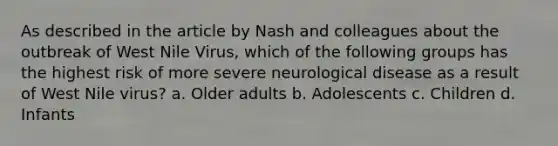 As described in the article by Nash and colleagues about the outbreak of West Nile Virus, which of the following groups has the highest risk of more severe neurological disease as a result of West Nile virus? a. Older adults b. Adolescents c. Children d. Infants