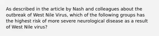 As described in the article by Nash and colleagues about the outbreak of West Nile Virus, which of the following groups has the highest risk of more severe neurological disease as a result of West Nile virus?