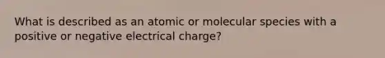 What is described as an atomic or molecular species with a positive or negative electrical charge?