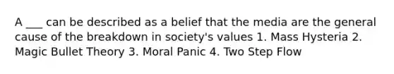 A ___ can be described as a belief that the media are the general cause of the breakdown in society's values 1. Mass Hysteria 2. Magic Bullet Theory 3. Moral Panic 4. Two Step Flow