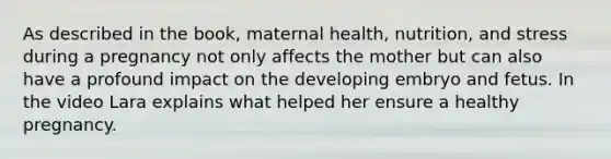 As described in the book, maternal health, nutrition, and stress during a pregnancy not only affects the mother but can also have a profound impact on the developing embryo and fetus. In the video Lara explains what helped her ensure a healthy pregnancy.