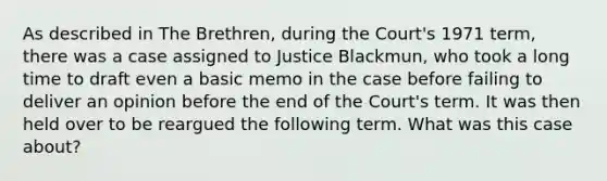 As described in The Brethren, during the Court's 1971 term, there was a case assigned to Justice Blackmun, who took a long time to draft even a basic memo in the case before failing to deliver an opinion before the end of the Court's term. It was then held over to be reargued the following term. What was this case about?