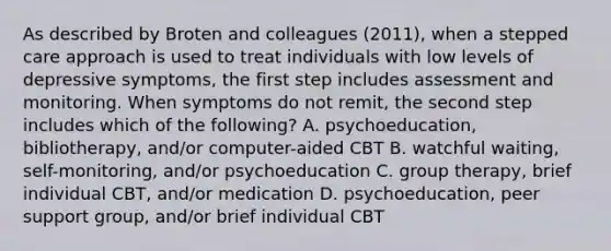 As described by Broten and colleagues (2011), when a stepped care approach is used to treat individuals with low levels of depressive symptoms, the first step includes assessment and monitoring. When symptoms do not remit, the second step includes which of the following? A. psychoeducation, bibliotherapy, and/or computer-aided CBT B. watchful waiting, self-monitoring, and/or psychoeducation C. group therapy, brief individual CBT, and/or medication D. psychoeducation, peer support group, and/or brief individual CBT